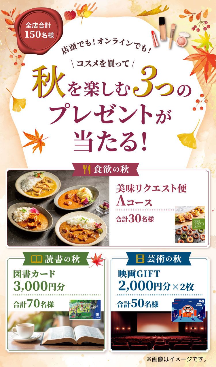 全店合計150名様 店頭でも！オンラインでも！コスメを買って秋を楽しむ３つのプレゼントが当たる！食欲の秋 美味リクエスト便 Aコース 合計30名様 読書の秋 図書カード3,000円分 合計70名様 芸術の秋 映画GIFT 2,000円分×2枚 合計50名様