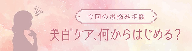 お手入れに組み込みやすい美白(※)アイテムからはじめましょう！