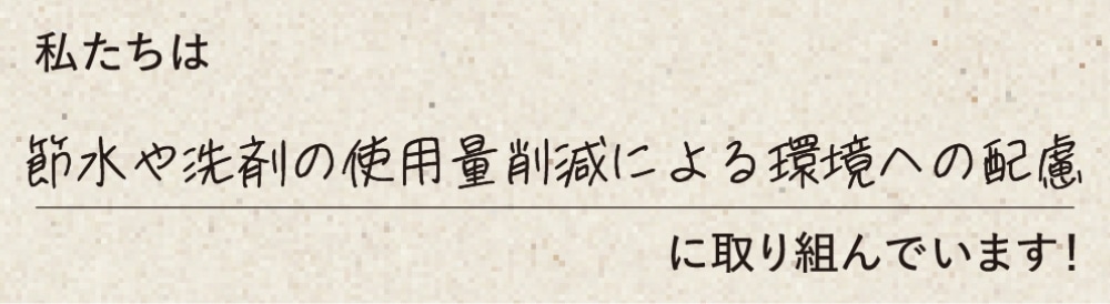 私たちは節水や洗剤の使用量削減よる環境への配慮に取り組んでいます！