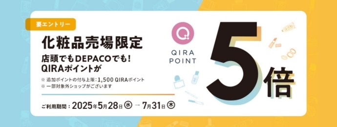 【要エントリー】 化粧品売場限定 店頭でもDEPACOでも！QIRAポイントが5倍 （※追加ポイントの付与上限：1,500QIRAポイント ※一部対象外ショップがございます） ［ご利用期間：2025年5月28日(水)→2025年7月31日(木)］