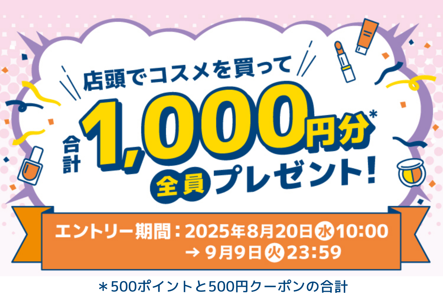 店頭でコスメを買って合計1,000円分(＊500ポイントと500円クーポンの合計)全員プレゼント！ 【エントリー期間：2025年8月20日(水)10:00→9月9日(火)23:59】