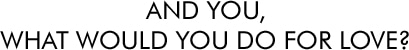AND YOU,
WHAT WOULD YOU DO FOR LOVE?