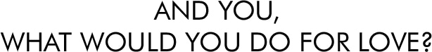AND YOU,
WHAT WOULD YOU DO FOR LOVE?