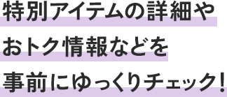 特別アイテムの詳細やおトク情報などを事前にゆっくりチェック!