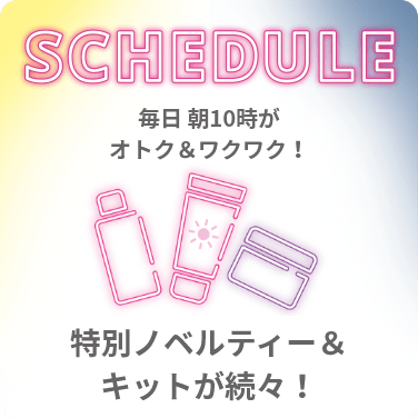 SCHEDULE 毎日 朝10時がオトク＆ワクワク！特別ノベルティー＆キットが続々！