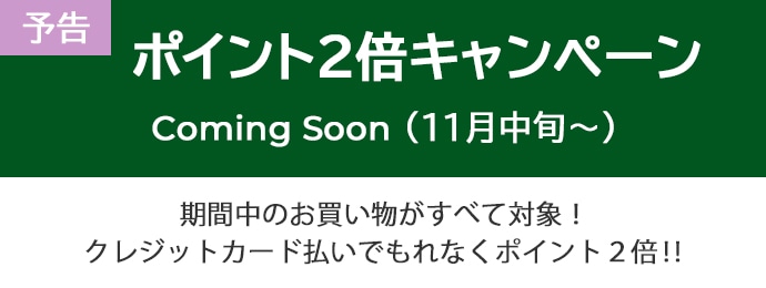 【予告】ポイント2倍キャンペーン Coming Soon（11月中旬～） 期間中のお買い物がすべて対象! クレジットカード払いでもれなくポイント2倍!!